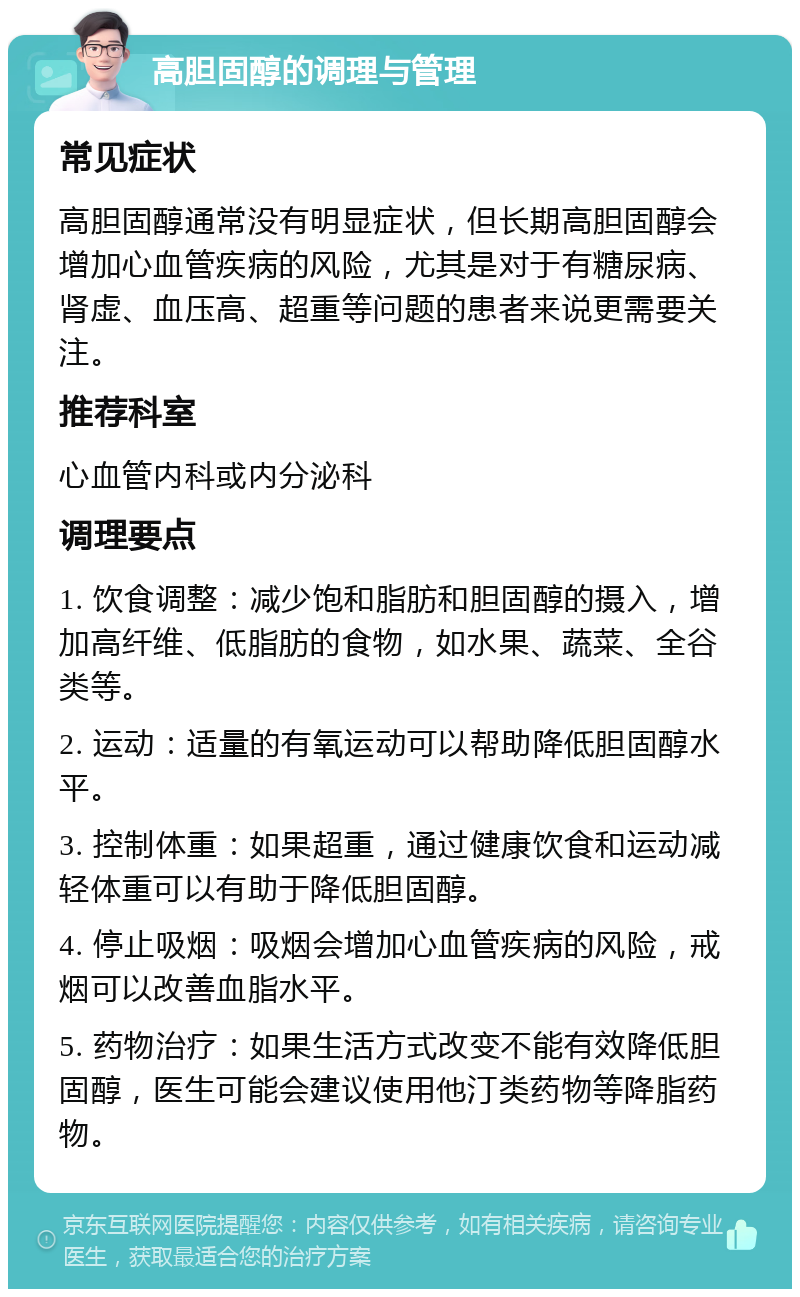 高胆固醇的调理与管理 常见症状 高胆固醇通常没有明显症状，但长期高胆固醇会增加心血管疾病的风险，尤其是对于有糖尿病、肾虚、血压高、超重等问题的患者来说更需要关注。 推荐科室 心血管内科或内分泌科 调理要点 1. 饮食调整：减少饱和脂肪和胆固醇的摄入，增加高纤维、低脂肪的食物，如水果、蔬菜、全谷类等。 2. 运动：适量的有氧运动可以帮助降低胆固醇水平。 3. 控制体重：如果超重，通过健康饮食和运动减轻体重可以有助于降低胆固醇。 4. 停止吸烟：吸烟会增加心血管疾病的风险，戒烟可以改善血脂水平。 5. 药物治疗：如果生活方式改变不能有效降低胆固醇，医生可能会建议使用他汀类药物等降脂药物。