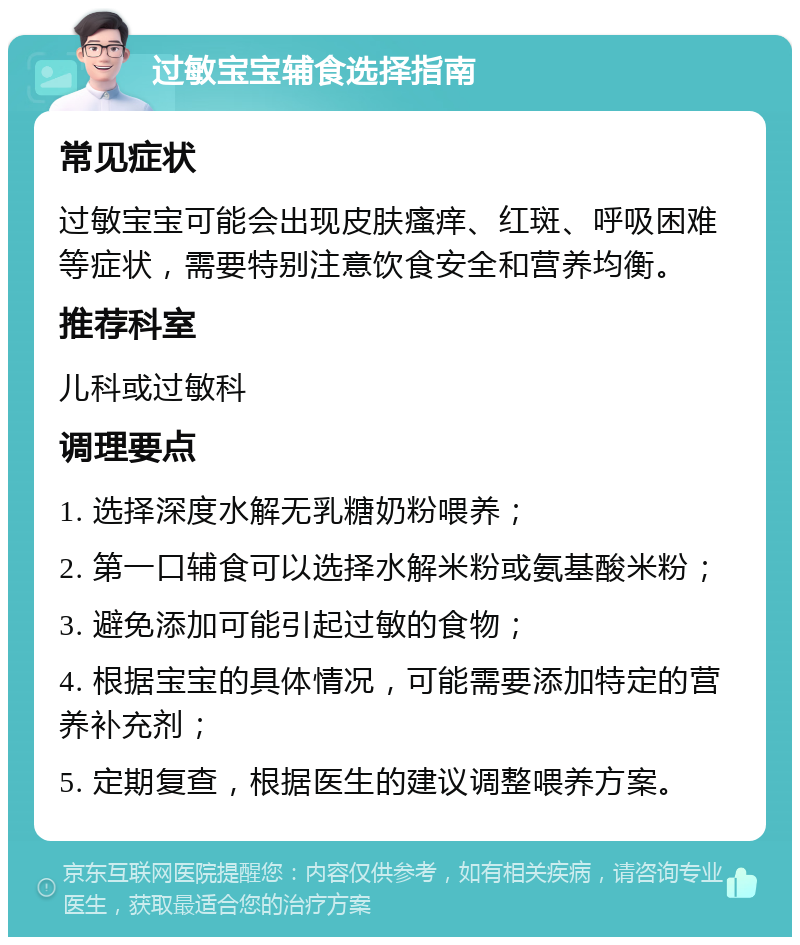 过敏宝宝辅食选择指南 常见症状 过敏宝宝可能会出现皮肤瘙痒、红斑、呼吸困难等症状，需要特别注意饮食安全和营养均衡。 推荐科室 儿科或过敏科 调理要点 1. 选择深度水解无乳糖奶粉喂养； 2. 第一口辅食可以选择水解米粉或氨基酸米粉； 3. 避免添加可能引起过敏的食物； 4. 根据宝宝的具体情况，可能需要添加特定的营养补充剂； 5. 定期复查，根据医生的建议调整喂养方案。