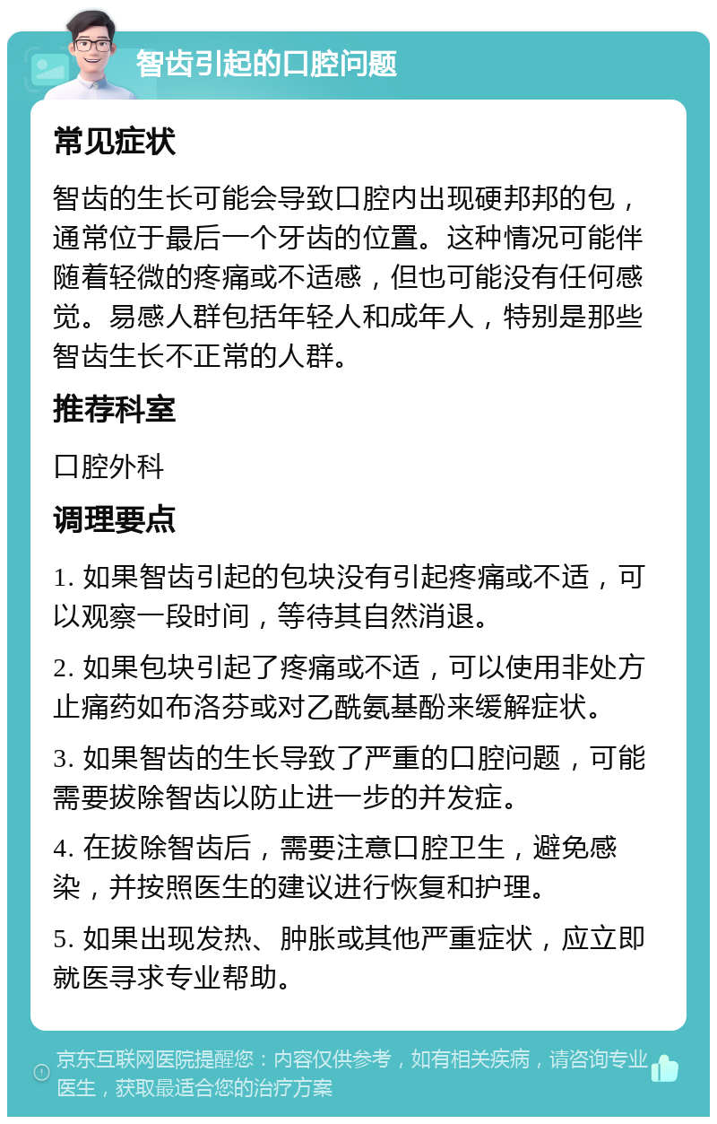 智齿引起的口腔问题 常见症状 智齿的生长可能会导致口腔内出现硬邦邦的包，通常位于最后一个牙齿的位置。这种情况可能伴随着轻微的疼痛或不适感，但也可能没有任何感觉。易感人群包括年轻人和成年人，特别是那些智齿生长不正常的人群。 推荐科室 口腔外科 调理要点 1. 如果智齿引起的包块没有引起疼痛或不适，可以观察一段时间，等待其自然消退。 2. 如果包块引起了疼痛或不适，可以使用非处方止痛药如布洛芬或对乙酰氨基酚来缓解症状。 3. 如果智齿的生长导致了严重的口腔问题，可能需要拔除智齿以防止进一步的并发症。 4. 在拔除智齿后，需要注意口腔卫生，避免感染，并按照医生的建议进行恢复和护理。 5. 如果出现发热、肿胀或其他严重症状，应立即就医寻求专业帮助。