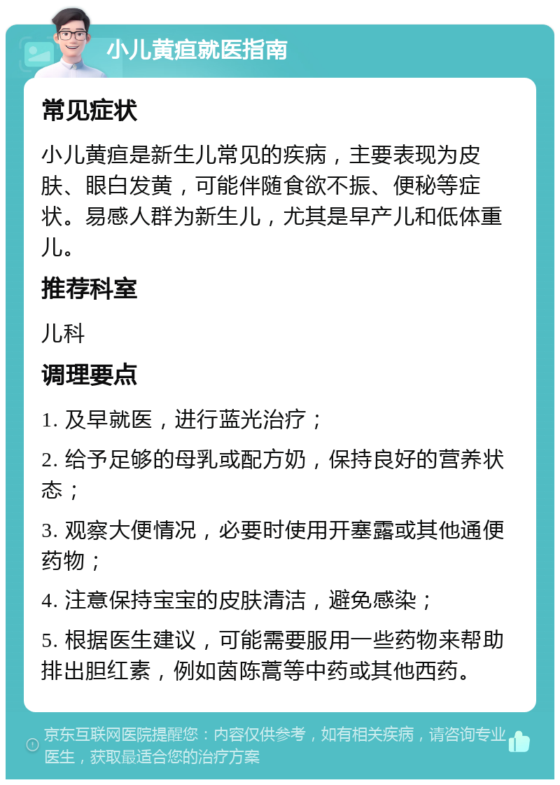 小儿黄疸就医指南 常见症状 小儿黄疸是新生儿常见的疾病，主要表现为皮肤、眼白发黄，可能伴随食欲不振、便秘等症状。易感人群为新生儿，尤其是早产儿和低体重儿。 推荐科室 儿科 调理要点 1. 及早就医，进行蓝光治疗； 2. 给予足够的母乳或配方奶，保持良好的营养状态； 3. 观察大便情况，必要时使用开塞露或其他通便药物； 4. 注意保持宝宝的皮肤清洁，避免感染； 5. 根据医生建议，可能需要服用一些药物来帮助排出胆红素，例如茵陈蒿等中药或其他西药。