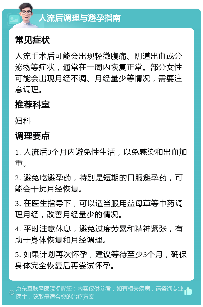 人流后调理与避孕指南 常见症状 人流手术后可能会出现轻微腹痛、阴道出血或分泌物等症状，通常在一周内恢复正常。部分女性可能会出现月经不调、月经量少等情况，需要注意调理。 推荐科室 妇科 调理要点 1. 人流后3个月内避免性生活，以免感染和出血加重。 2. 避免吃避孕药，特别是短期的口服避孕药，可能会干扰月经恢复。 3. 在医生指导下，可以适当服用益母草等中药调理月经，改善月经量少的情况。 4. 平时注意休息，避免过度劳累和精神紧张，有助于身体恢复和月经调理。 5. 如果计划再次怀孕，建议等待至少3个月，确保身体完全恢复后再尝试怀孕。