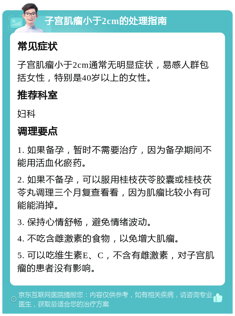 子宫肌瘤小于2cm的处理指南 常见症状 子宫肌瘤小于2cm通常无明显症状，易感人群包括女性，特别是40岁以上的女性。 推荐科室 妇科 调理要点 1. 如果备孕，暂时不需要治疗，因为备孕期间不能用活血化瘀药。 2. 如果不备孕，可以服用桂枝茯苓胶囊或桂枝茯苓丸调理三个月复查看看，因为肌瘤比较小有可能能消掉。 3. 保持心情舒畅，避免情绪波动。 4. 不吃含雌激素的食物，以免增大肌瘤。 5. 可以吃维生素E、C，不含有雌激素，对子宫肌瘤的患者没有影响。