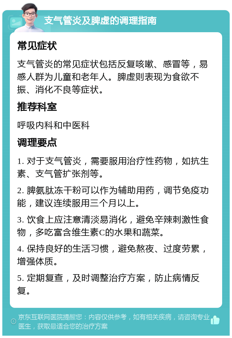 支气管炎及脾虚的调理指南 常见症状 支气管炎的常见症状包括反复咳嗽、感冒等，易感人群为儿童和老年人。脾虚则表现为食欲不振、消化不良等症状。 推荐科室 呼吸内科和中医科 调理要点 1. 对于支气管炎，需要服用治疗性药物，如抗生素、支气管扩张剂等。 2. 脾氨肽冻干粉可以作为辅助用药，调节免疫功能，建议连续服用三个月以上。 3. 饮食上应注意清淡易消化，避免辛辣刺激性食物，多吃富含维生素C的水果和蔬菜。 4. 保持良好的生活习惯，避免熬夜、过度劳累，增强体质。 5. 定期复查，及时调整治疗方案，防止病情反复。