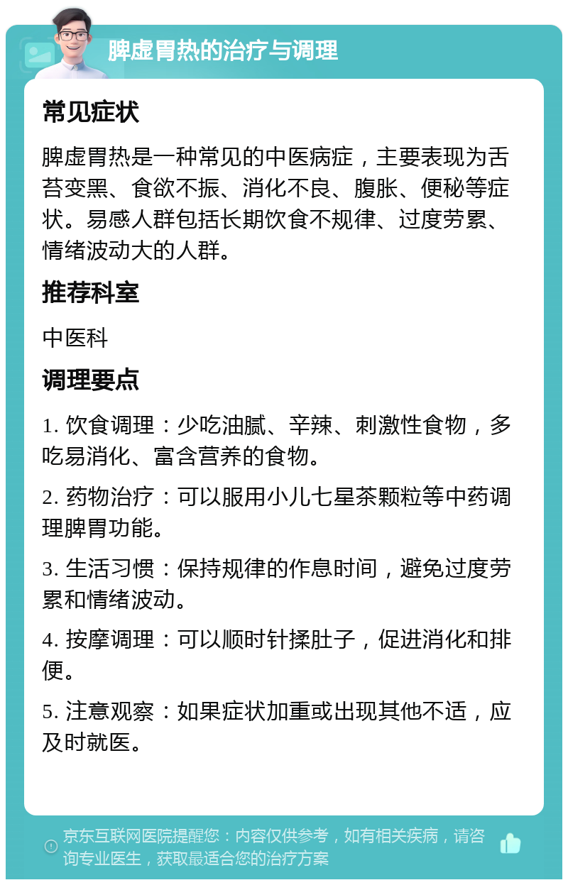 脾虚胃热的治疗与调理 常见症状 脾虚胃热是一种常见的中医病症，主要表现为舌苔变黑、食欲不振、消化不良、腹胀、便秘等症状。易感人群包括长期饮食不规律、过度劳累、情绪波动大的人群。 推荐科室 中医科 调理要点 1. 饮食调理：少吃油腻、辛辣、刺激性食物，多吃易消化、富含营养的食物。 2. 药物治疗：可以服用小儿七星茶颗粒等中药调理脾胃功能。 3. 生活习惯：保持规律的作息时间，避免过度劳累和情绪波动。 4. 按摩调理：可以顺时针揉肚子，促进消化和排便。 5. 注意观察：如果症状加重或出现其他不适，应及时就医。