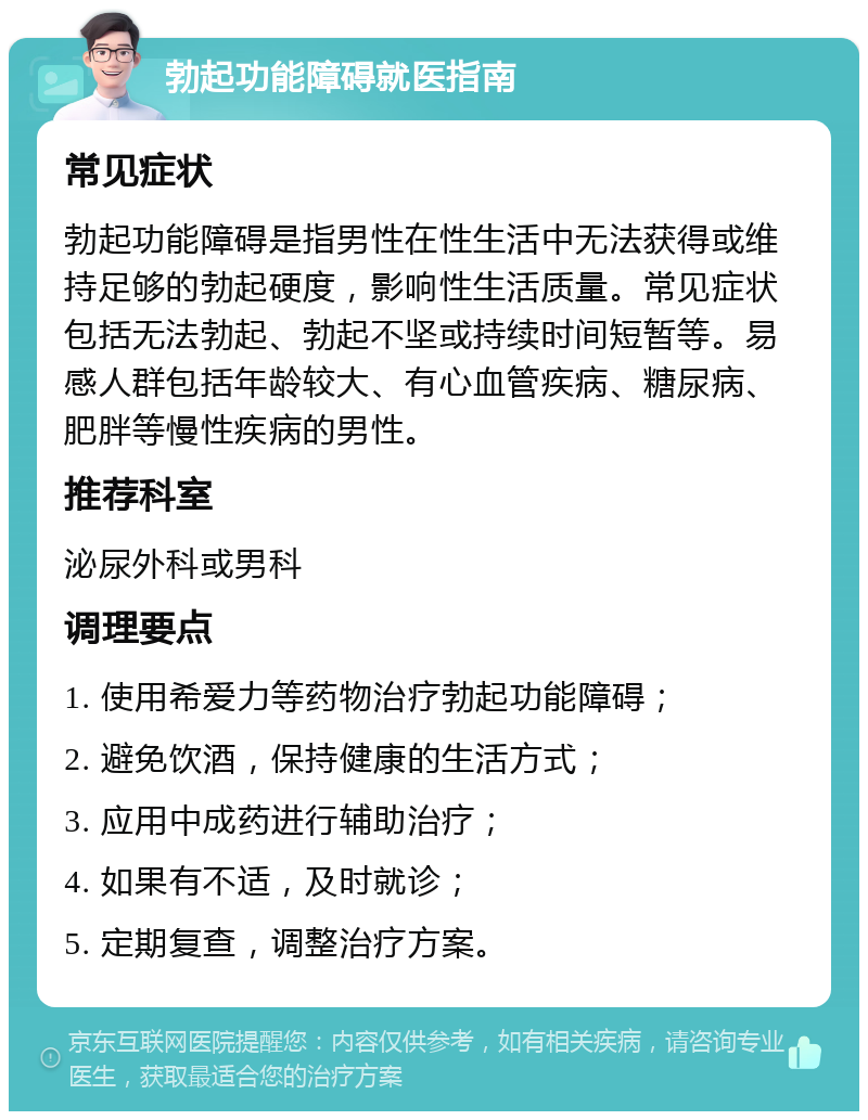 勃起功能障碍就医指南 常见症状 勃起功能障碍是指男性在性生活中无法获得或维持足够的勃起硬度，影响性生活质量。常见症状包括无法勃起、勃起不坚或持续时间短暂等。易感人群包括年龄较大、有心血管疾病、糖尿病、肥胖等慢性疾病的男性。 推荐科室 泌尿外科或男科 调理要点 1. 使用希爱力等药物治疗勃起功能障碍； 2. 避免饮酒，保持健康的生活方式； 3. 应用中成药进行辅助治疗； 4. 如果有不适，及时就诊； 5. 定期复查，调整治疗方案。