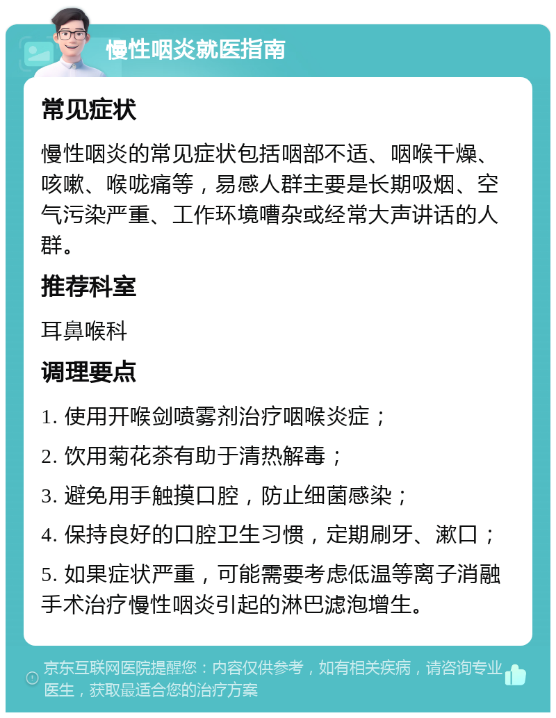 慢性咽炎就医指南 常见症状 慢性咽炎的常见症状包括咽部不适、咽喉干燥、咳嗽、喉咙痛等，易感人群主要是长期吸烟、空气污染严重、工作环境嘈杂或经常大声讲话的人群。 推荐科室 耳鼻喉科 调理要点 1. 使用开喉剑喷雾剂治疗咽喉炎症； 2. 饮用菊花茶有助于清热解毒； 3. 避免用手触摸口腔，防止细菌感染； 4. 保持良好的口腔卫生习惯，定期刷牙、漱口； 5. 如果症状严重，可能需要考虑低温等离子消融手术治疗慢性咽炎引起的淋巴滤泡增生。