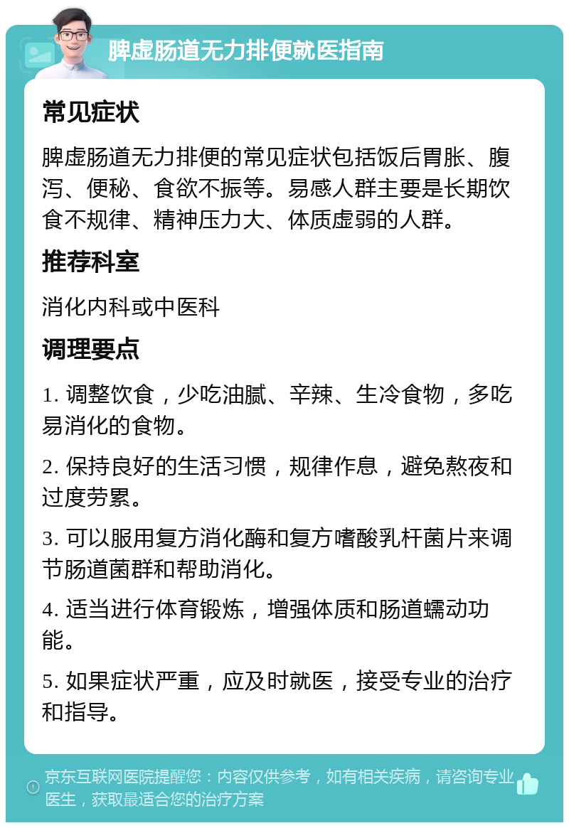 脾虚肠道无力排便就医指南 常见症状 脾虚肠道无力排便的常见症状包括饭后胃胀、腹泻、便秘、食欲不振等。易感人群主要是长期饮食不规律、精神压力大、体质虚弱的人群。 推荐科室 消化内科或中医科 调理要点 1. 调整饮食，少吃油腻、辛辣、生冷食物，多吃易消化的食物。 2. 保持良好的生活习惯，规律作息，避免熬夜和过度劳累。 3. 可以服用复方消化酶和复方嗜酸乳杆菌片来调节肠道菌群和帮助消化。 4. 适当进行体育锻炼，增强体质和肠道蠕动功能。 5. 如果症状严重，应及时就医，接受专业的治疗和指导。