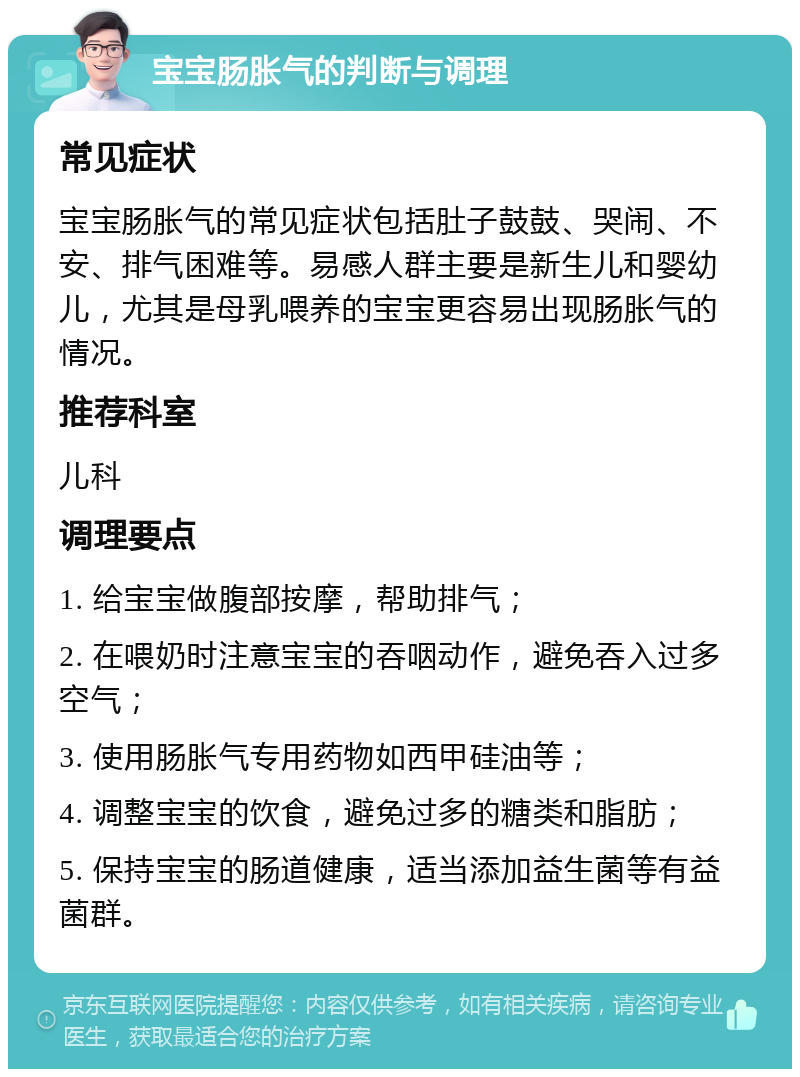 宝宝肠胀气的判断与调理 常见症状 宝宝肠胀气的常见症状包括肚子鼓鼓、哭闹、不安、排气困难等。易感人群主要是新生儿和婴幼儿，尤其是母乳喂养的宝宝更容易出现肠胀气的情况。 推荐科室 儿科 调理要点 1. 给宝宝做腹部按摩，帮助排气； 2. 在喂奶时注意宝宝的吞咽动作，避免吞入过多空气； 3. 使用肠胀气专用药物如西甲硅油等； 4. 调整宝宝的饮食，避免过多的糖类和脂肪； 5. 保持宝宝的肠道健康，适当添加益生菌等有益菌群。