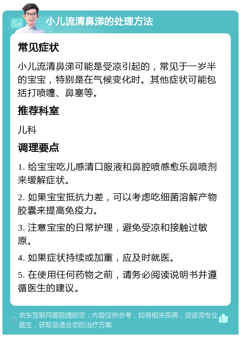 小儿流清鼻涕的处理方法 常见症状 小儿流清鼻涕可能是受凉引起的，常见于一岁半的宝宝，特别是在气候变化时。其他症状可能包括打喷嚏、鼻塞等。 推荐科室 儿科 调理要点 1. 给宝宝吃儿感清口服液和鼻腔喷感愈乐鼻喷剂来缓解症状。 2. 如果宝宝抵抗力差，可以考虑吃细菌溶解产物胶囊来提高免疫力。 3. 注意宝宝的日常护理，避免受凉和接触过敏原。 4. 如果症状持续或加重，应及时就医。 5. 在使用任何药物之前，请务必阅读说明书并遵循医生的建议。