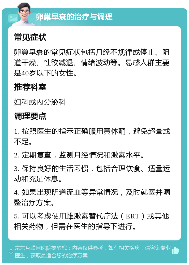 卵巢早衰的治疗与调理 常见症状 卵巢早衰的常见症状包括月经不规律或停止、阴道干燥、性欲减退、情绪波动等。易感人群主要是40岁以下的女性。 推荐科室 妇科或内分泌科 调理要点 1. 按照医生的指示正确服用黄体酮，避免超量或不足。 2. 定期复查，监测月经情况和激素水平。 3. 保持良好的生活习惯，包括合理饮食、适量运动和充足休息。 4. 如果出现阴道流血等异常情况，及时就医并调整治疗方案。 5. 可以考虑使用雌激素替代疗法（ERT）或其他相关药物，但需在医生的指导下进行。