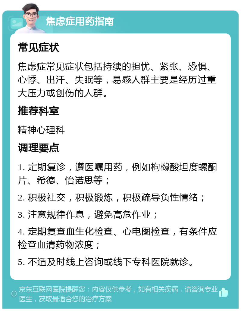 焦虑症用药指南 常见症状 焦虑症常见症状包括持续的担忧、紧张、恐惧、心悸、出汗、失眠等，易感人群主要是经历过重大压力或创伤的人群。 推荐科室 精神心理科 调理要点 1. 定期复诊，遵医嘱用药，例如枸橼酸坦度螺酮片、希德、怡诺思等； 2. 积极社交，积极锻炼，积极疏导负性情绪； 3. 注意规律作息，避免高危作业； 4. 定期复查血生化检查、心电图检查，有条件应检查血清药物浓度； 5. 不适及时线上咨询或线下专科医院就诊。