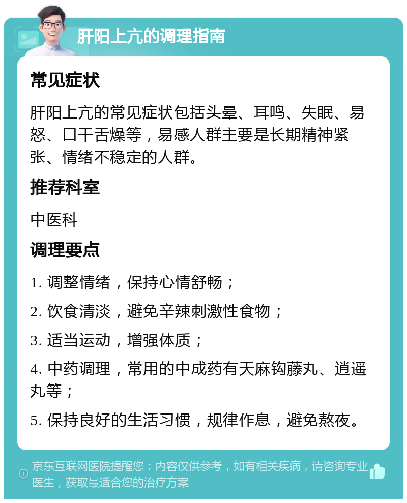 肝阳上亢的调理指南 常见症状 肝阳上亢的常见症状包括头晕、耳鸣、失眠、易怒、口干舌燥等，易感人群主要是长期精神紧张、情绪不稳定的人群。 推荐科室 中医科 调理要点 1. 调整情绪，保持心情舒畅； 2. 饮食清淡，避免辛辣刺激性食物； 3. 适当运动，增强体质； 4. 中药调理，常用的中成药有天麻钩藤丸、逍遥丸等； 5. 保持良好的生活习惯，规律作息，避免熬夜。