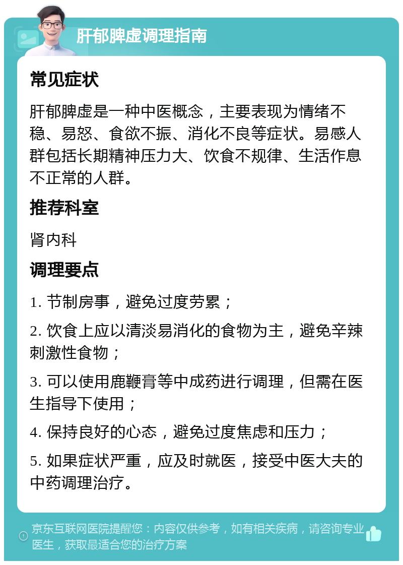 肝郁脾虚调理指南 常见症状 肝郁脾虚是一种中医概念，主要表现为情绪不稳、易怒、食欲不振、消化不良等症状。易感人群包括长期精神压力大、饮食不规律、生活作息不正常的人群。 推荐科室 肾内科 调理要点 1. 节制房事，避免过度劳累； 2. 饮食上应以清淡易消化的食物为主，避免辛辣刺激性食物； 3. 可以使用鹿鞭膏等中成药进行调理，但需在医生指导下使用； 4. 保持良好的心态，避免过度焦虑和压力； 5. 如果症状严重，应及时就医，接受中医大夫的中药调理治疗。