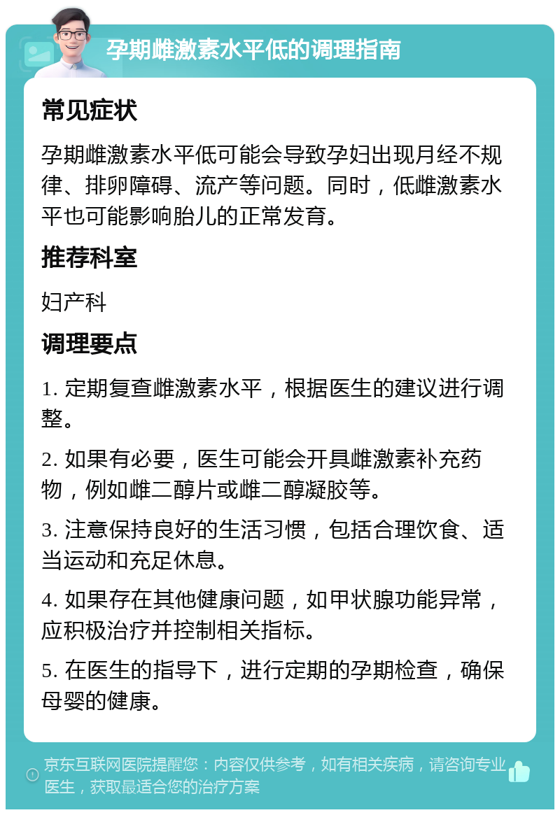 孕期雌激素水平低的调理指南 常见症状 孕期雌激素水平低可能会导致孕妇出现月经不规律、排卵障碍、流产等问题。同时，低雌激素水平也可能影响胎儿的正常发育。 推荐科室 妇产科 调理要点 1. 定期复查雌激素水平，根据医生的建议进行调整。 2. 如果有必要，医生可能会开具雌激素补充药物，例如雌二醇片或雌二醇凝胶等。 3. 注意保持良好的生活习惯，包括合理饮食、适当运动和充足休息。 4. 如果存在其他健康问题，如甲状腺功能异常，应积极治疗并控制相关指标。 5. 在医生的指导下，进行定期的孕期检查，确保母婴的健康。