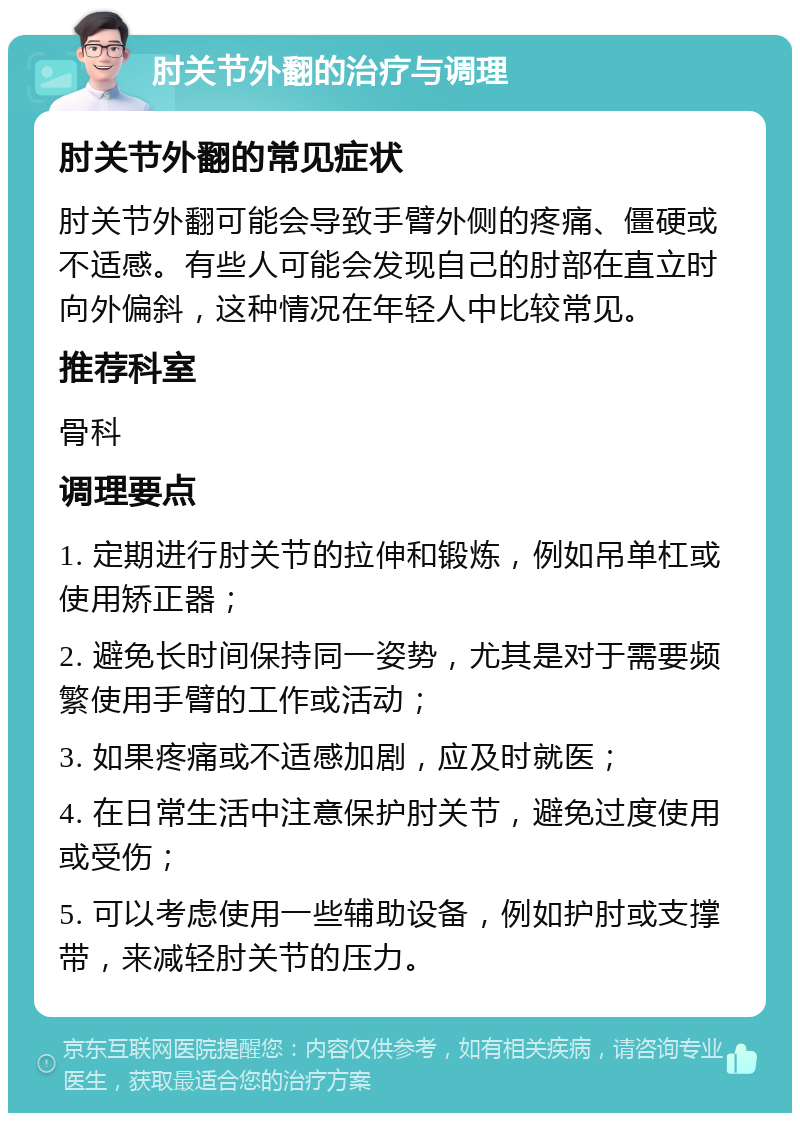 肘关节外翻的治疗与调理 肘关节外翻的常见症状 肘关节外翻可能会导致手臂外侧的疼痛、僵硬或不适感。有些人可能会发现自己的肘部在直立时向外偏斜，这种情况在年轻人中比较常见。 推荐科室 骨科 调理要点 1. 定期进行肘关节的拉伸和锻炼，例如吊单杠或使用矫正器； 2. 避免长时间保持同一姿势，尤其是对于需要频繁使用手臂的工作或活动； 3. 如果疼痛或不适感加剧，应及时就医； 4. 在日常生活中注意保护肘关节，避免过度使用或受伤； 5. 可以考虑使用一些辅助设备，例如护肘或支撑带，来减轻肘关节的压力。