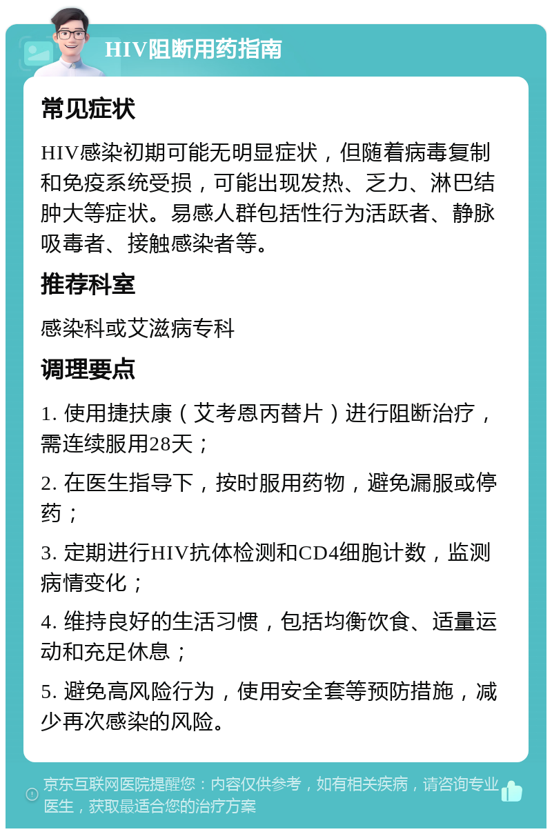 HIV阻断用药指南 常见症状 HIV感染初期可能无明显症状，但随着病毒复制和免疫系统受损，可能出现发热、乏力、淋巴结肿大等症状。易感人群包括性行为活跃者、静脉吸毒者、接触感染者等。 推荐科室 感染科或艾滋病专科 调理要点 1. 使用捷扶康（艾考恩丙替片）进行阻断治疗，需连续服用28天； 2. 在医生指导下，按时服用药物，避免漏服或停药； 3. 定期进行HIV抗体检测和CD4细胞计数，监测病情变化； 4. 维持良好的生活习惯，包括均衡饮食、适量运动和充足休息； 5. 避免高风险行为，使用安全套等预防措施，减少再次感染的风险。