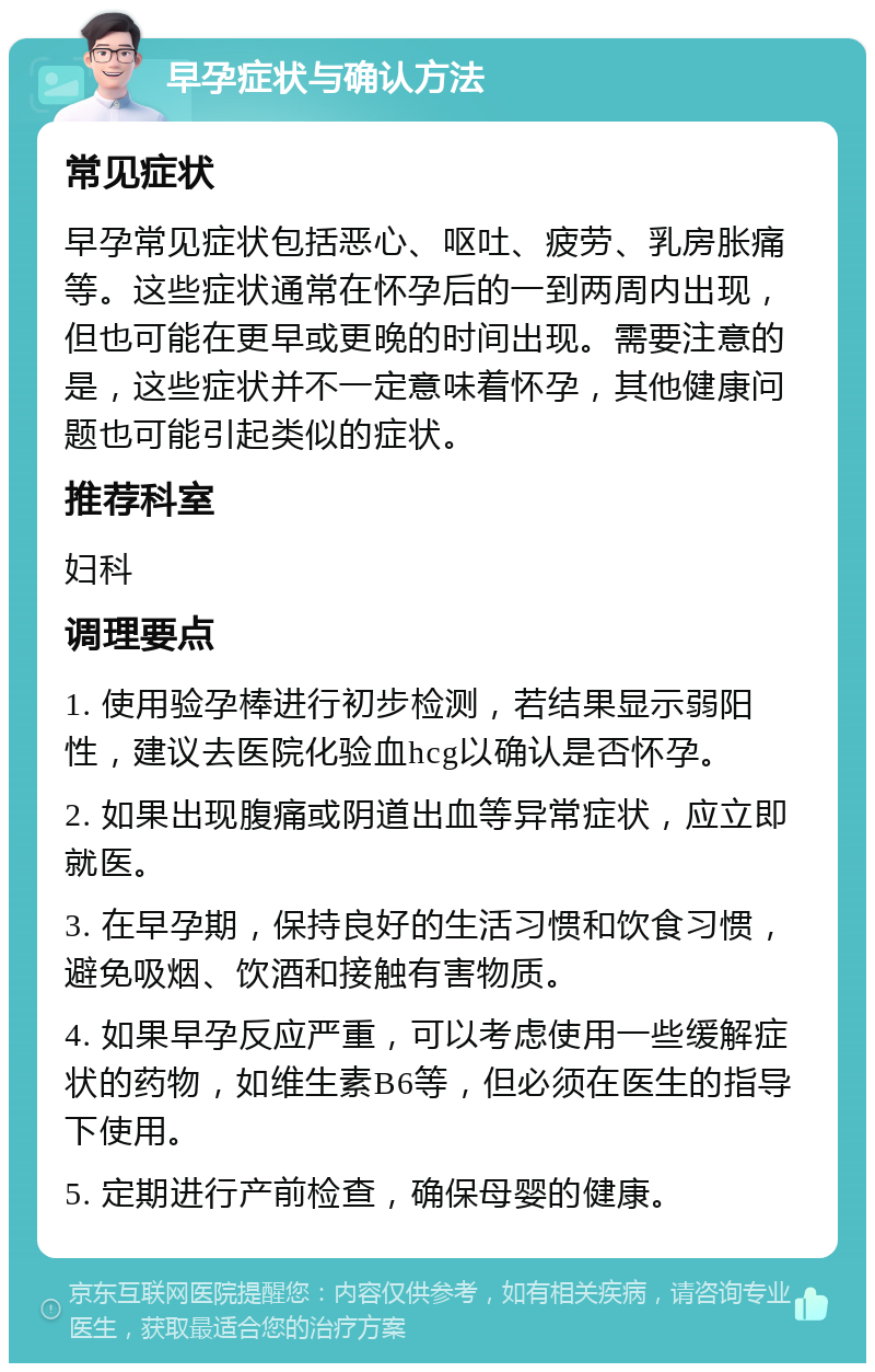 早孕症状与确认方法 常见症状 早孕常见症状包括恶心、呕吐、疲劳、乳房胀痛等。这些症状通常在怀孕后的一到两周内出现，但也可能在更早或更晚的时间出现。需要注意的是，这些症状并不一定意味着怀孕，其他健康问题也可能引起类似的症状。 推荐科室 妇科 调理要点 1. 使用验孕棒进行初步检测，若结果显示弱阳性，建议去医院化验血hcg以确认是否怀孕。 2. 如果出现腹痛或阴道出血等异常症状，应立即就医。 3. 在早孕期，保持良好的生活习惯和饮食习惯，避免吸烟、饮酒和接触有害物质。 4. 如果早孕反应严重，可以考虑使用一些缓解症状的药物，如维生素B6等，但必须在医生的指导下使用。 5. 定期进行产前检查，确保母婴的健康。