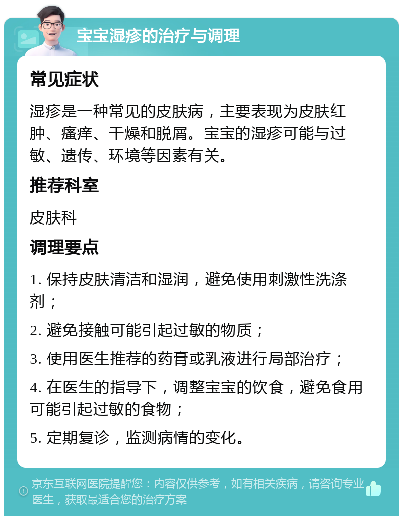 宝宝湿疹的治疗与调理 常见症状 湿疹是一种常见的皮肤病，主要表现为皮肤红肿、瘙痒、干燥和脱屑。宝宝的湿疹可能与过敏、遗传、环境等因素有关。 推荐科室 皮肤科 调理要点 1. 保持皮肤清洁和湿润，避免使用刺激性洗涤剂； 2. 避免接触可能引起过敏的物质； 3. 使用医生推荐的药膏或乳液进行局部治疗； 4. 在医生的指导下，调整宝宝的饮食，避免食用可能引起过敏的食物； 5. 定期复诊，监测病情的变化。