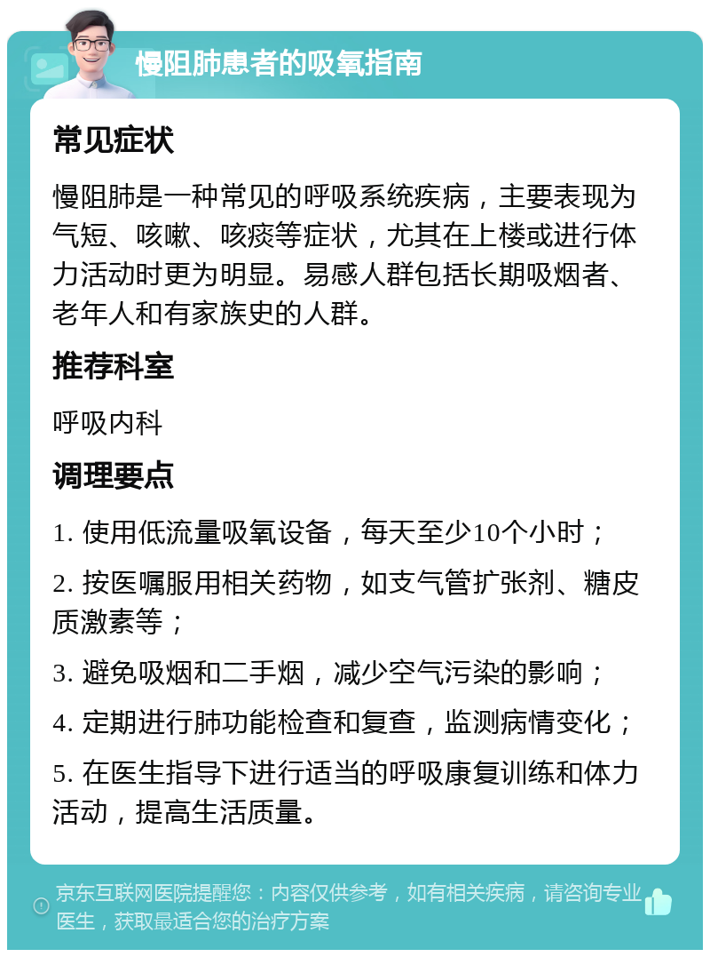 慢阻肺患者的吸氧指南 常见症状 慢阻肺是一种常见的呼吸系统疾病，主要表现为气短、咳嗽、咳痰等症状，尤其在上楼或进行体力活动时更为明显。易感人群包括长期吸烟者、老年人和有家族史的人群。 推荐科室 呼吸内科 调理要点 1. 使用低流量吸氧设备，每天至少10个小时； 2. 按医嘱服用相关药物，如支气管扩张剂、糖皮质激素等； 3. 避免吸烟和二手烟，减少空气污染的影响； 4. 定期进行肺功能检查和复查，监测病情变化； 5. 在医生指导下进行适当的呼吸康复训练和体力活动，提高生活质量。