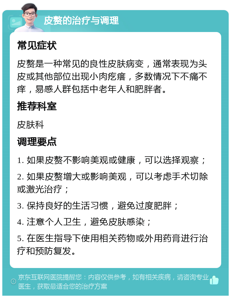 皮赘的治疗与调理 常见症状 皮赘是一种常见的良性皮肤病变，通常表现为头皮或其他部位出现小肉疙瘩，多数情况下不痛不痒，易感人群包括中老年人和肥胖者。 推荐科室 皮肤科 调理要点 1. 如果皮赘不影响美观或健康，可以选择观察； 2. 如果皮赘增大或影响美观，可以考虑手术切除或激光治疗； 3. 保持良好的生活习惯，避免过度肥胖； 4. 注意个人卫生，避免皮肤感染； 5. 在医生指导下使用相关药物或外用药膏进行治疗和预防复发。