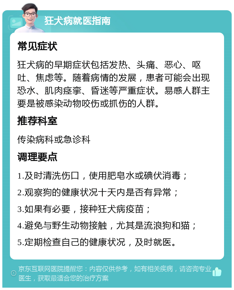 狂犬病就医指南 常见症状 狂犬病的早期症状包括发热、头痛、恶心、呕吐、焦虑等。随着病情的发展，患者可能会出现恐水、肌肉痉挛、昏迷等严重症状。易感人群主要是被感染动物咬伤或抓伤的人群。 推荐科室 传染病科或急诊科 调理要点 1.及时清洗伤口，使用肥皂水或碘伏消毒； 2.观察狗的健康状况十天内是否有异常； 3.如果有必要，接种狂犬病疫苗； 4.避免与野生动物接触，尤其是流浪狗和猫； 5.定期检查自己的健康状况，及时就医。