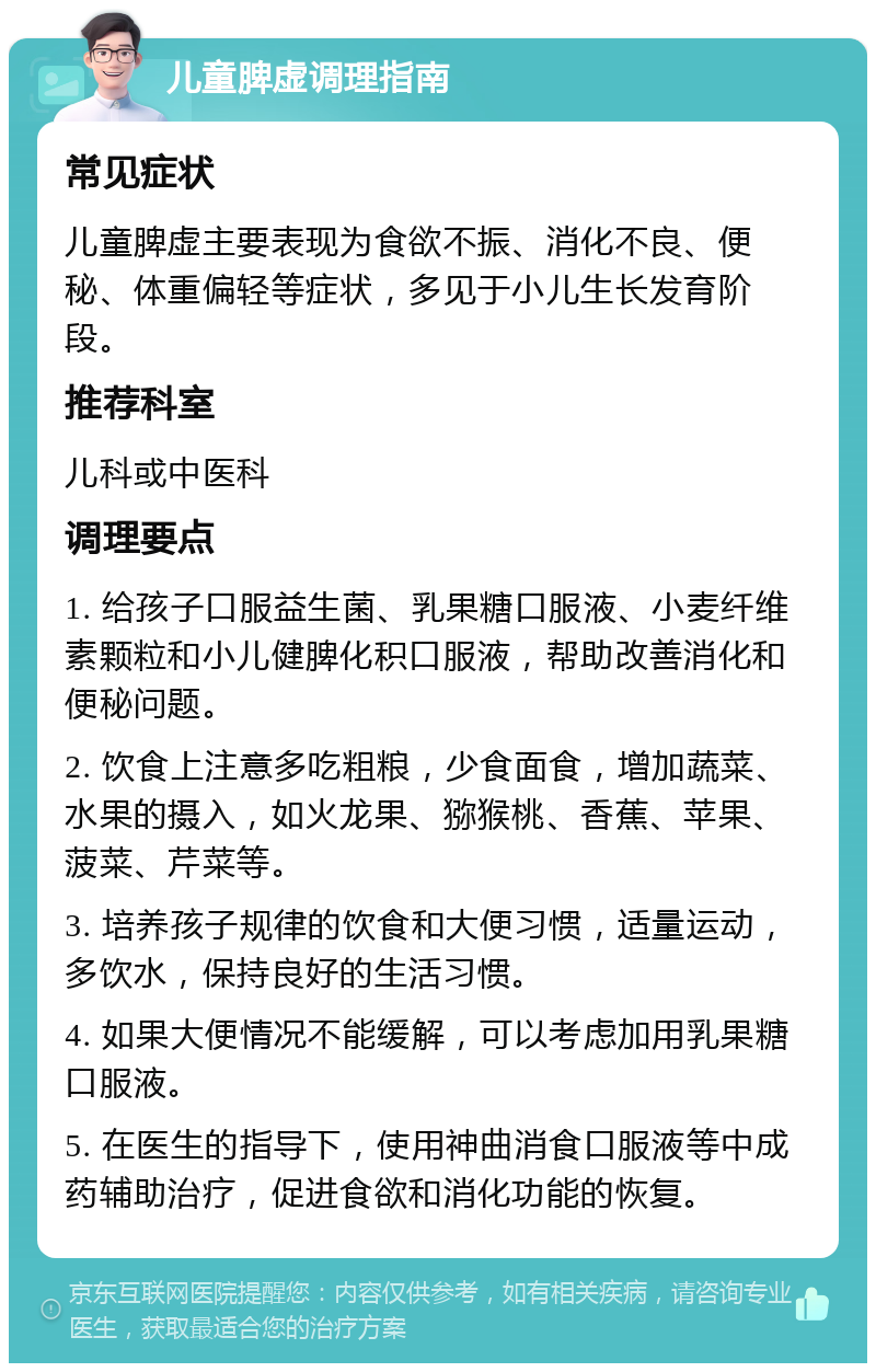 儿童脾虚调理指南 常见症状 儿童脾虚主要表现为食欲不振、消化不良、便秘、体重偏轻等症状，多见于小儿生长发育阶段。 推荐科室 儿科或中医科 调理要点 1. 给孩子口服益生菌、乳果糖口服液、小麦纤维素颗粒和小儿健脾化积口服液，帮助改善消化和便秘问题。 2. 饮食上注意多吃粗粮，少食面食，增加蔬菜、水果的摄入，如火龙果、猕猴桃、香蕉、苹果、菠菜、芹菜等。 3. 培养孩子规律的饮食和大便习惯，适量运动，多饮水，保持良好的生活习惯。 4. 如果大便情况不能缓解，可以考虑加用乳果糖口服液。 5. 在医生的指导下，使用神曲消食口服液等中成药辅助治疗，促进食欲和消化功能的恢复。