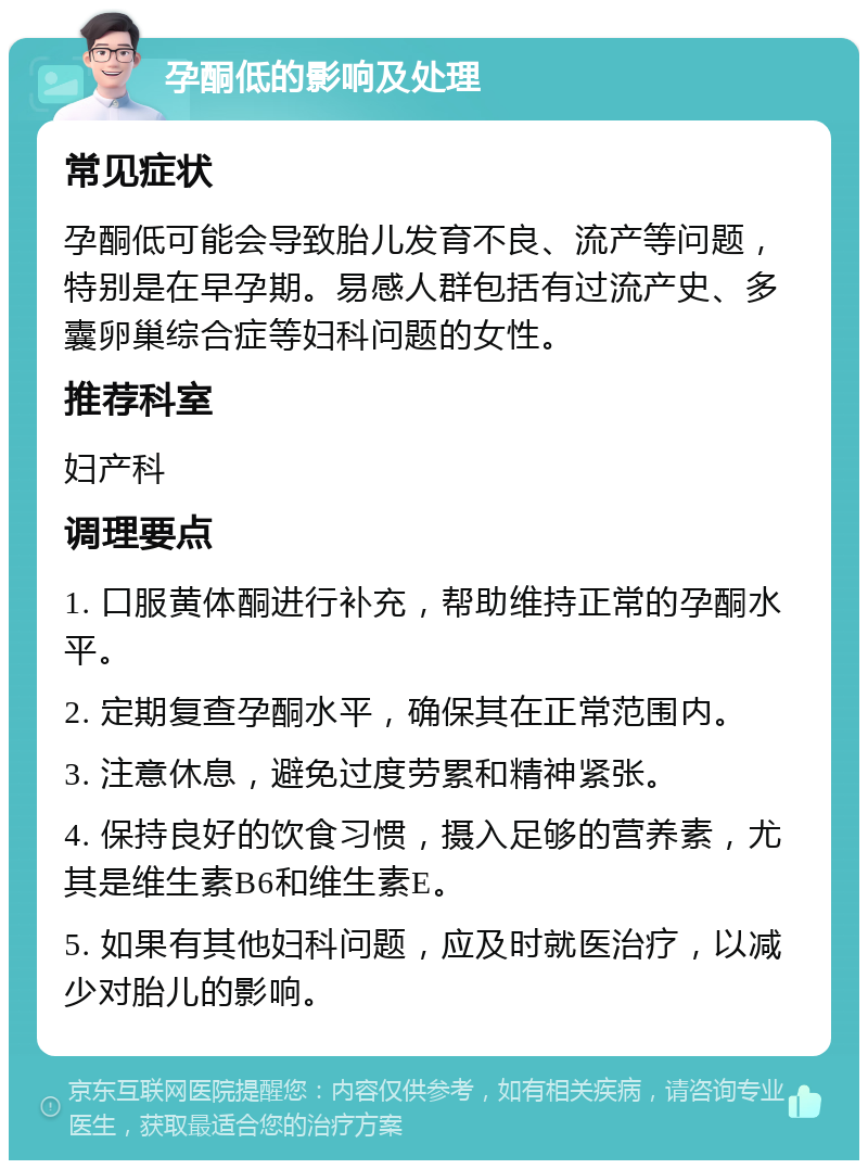 孕酮低的影响及处理 常见症状 孕酮低可能会导致胎儿发育不良、流产等问题，特别是在早孕期。易感人群包括有过流产史、多囊卵巢综合症等妇科问题的女性。 推荐科室 妇产科 调理要点 1. 口服黄体酮进行补充，帮助维持正常的孕酮水平。 2. 定期复查孕酮水平，确保其在正常范围内。 3. 注意休息，避免过度劳累和精神紧张。 4. 保持良好的饮食习惯，摄入足够的营养素，尤其是维生素B6和维生素E。 5. 如果有其他妇科问题，应及时就医治疗，以减少对胎儿的影响。