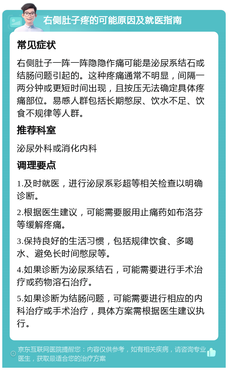 右侧肚子疼的可能原因及就医指南 常见症状 右侧肚子一阵一阵隐隐作痛可能是泌尿系结石或结肠问题引起的。这种疼痛通常不明显，间隔一两分钟或更短时间出现，且按压无法确定具体疼痛部位。易感人群包括长期憋尿、饮水不足、饮食不规律等人群。 推荐科室 泌尿外科或消化内科 调理要点 1.及时就医，进行泌尿系彩超等相关检查以明确诊断。 2.根据医生建议，可能需要服用止痛药如布洛芬等缓解疼痛。 3.保持良好的生活习惯，包括规律饮食、多喝水、避免长时间憋尿等。 4.如果诊断为泌尿系结石，可能需要进行手术治疗或药物溶石治疗。 5.如果诊断为结肠问题，可能需要进行相应的内科治疗或手术治疗，具体方案需根据医生建议执行。