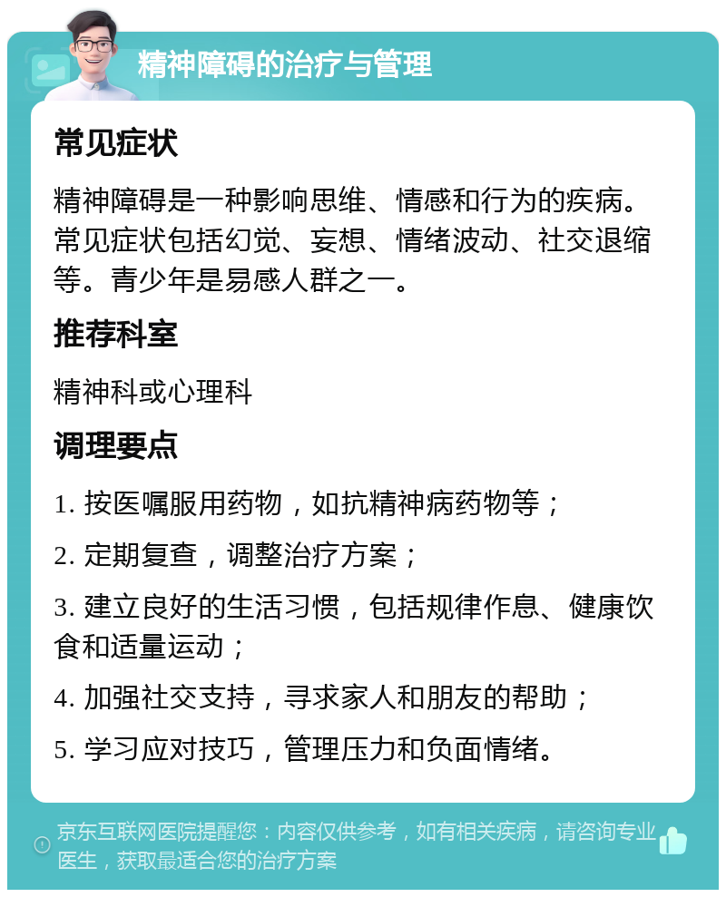 精神障碍的治疗与管理 常见症状 精神障碍是一种影响思维、情感和行为的疾病。常见症状包括幻觉、妄想、情绪波动、社交退缩等。青少年是易感人群之一。 推荐科室 精神科或心理科 调理要点 1. 按医嘱服用药物，如抗精神病药物等； 2. 定期复查，调整治疗方案； 3. 建立良好的生活习惯，包括规律作息、健康饮食和适量运动； 4. 加强社交支持，寻求家人和朋友的帮助； 5. 学习应对技巧，管理压力和负面情绪。