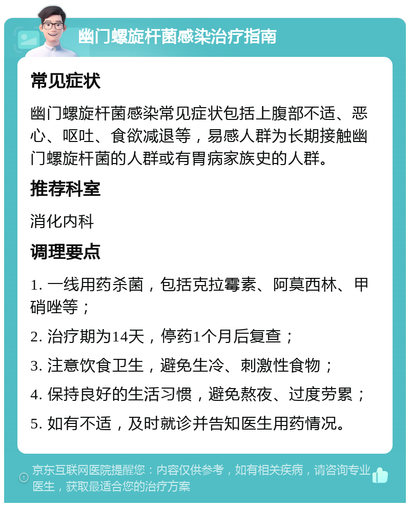 幽门螺旋杆菌感染治疗指南 常见症状 幽门螺旋杆菌感染常见症状包括上腹部不适、恶心、呕吐、食欲减退等，易感人群为长期接触幽门螺旋杆菌的人群或有胃病家族史的人群。 推荐科室 消化内科 调理要点 1. 一线用药杀菌，包括克拉霉素、阿莫西林、甲硝唑等； 2. 治疗期为14天，停药1个月后复查； 3. 注意饮食卫生，避免生冷、刺激性食物； 4. 保持良好的生活习惯，避免熬夜、过度劳累； 5. 如有不适，及时就诊并告知医生用药情况。