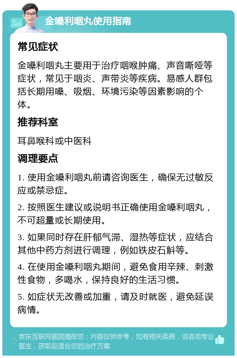 金嗓利咽丸使用指南 常见症状 金嗓利咽丸主要用于治疗咽喉肿痛、声音嘶哑等症状，常见于咽炎、声带炎等疾病。易感人群包括长期用嗓、吸烟、环境污染等因素影响的个体。 推荐科室 耳鼻喉科或中医科 调理要点 1. 使用金嗓利咽丸前请咨询医生，确保无过敏反应或禁忌症。 2. 按照医生建议或说明书正确使用金嗓利咽丸，不可超量或长期使用。 3. 如果同时存在肝郁气滞、湿热等症状，应结合其他中药方剂进行调理，例如铁皮石斛等。 4. 在使用金嗓利咽丸期间，避免食用辛辣、刺激性食物，多喝水，保持良好的生活习惯。 5. 如症状无改善或加重，请及时就医，避免延误病情。