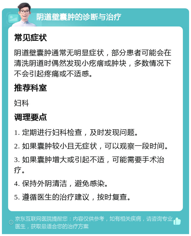 阴道壁囊肿的诊断与治疗 常见症状 阴道壁囊肿通常无明显症状，部分患者可能会在清洗阴道时偶然发现小疙瘩或肿块，多数情况下不会引起疼痛或不适感。 推荐科室 妇科 调理要点 1. 定期进行妇科检查，及时发现问题。 2. 如果囊肿较小且无症状，可以观察一段时间。 3. 如果囊肿增大或引起不适，可能需要手术治疗。 4. 保持外阴清洁，避免感染。 5. 遵循医生的治疗建议，按时复查。