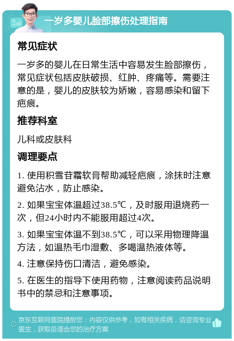 一岁多婴儿脸部擦伤处理指南 常见症状 一岁多的婴儿在日常生活中容易发生脸部擦伤，常见症状包括皮肤破损、红肿、疼痛等。需要注意的是，婴儿的皮肤较为娇嫩，容易感染和留下疤痕。 推荐科室 儿科或皮肤科 调理要点 1. 使用积雪苷霜软膏帮助减轻疤痕，涂抹时注意避免沾水，防止感染。 2. 如果宝宝体温超过38.5℃，及时服用退烧药一次，但24小时内不能服用超过4次。 3. 如果宝宝体温不到38.5℃，可以采用物理降温方法，如温热毛巾湿敷、多喝温热液体等。 4. 注意保持伤口清洁，避免感染。 5. 在医生的指导下使用药物，注意阅读药品说明书中的禁忌和注意事项。