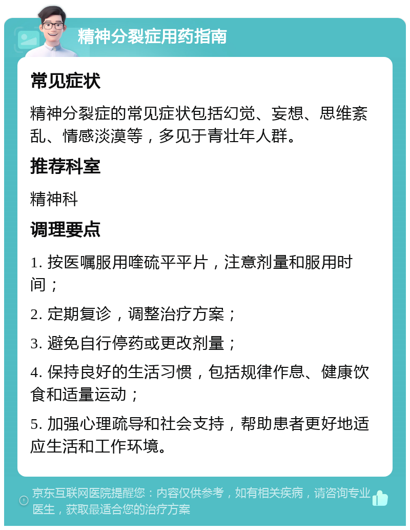 精神分裂症用药指南 常见症状 精神分裂症的常见症状包括幻觉、妄想、思维紊乱、情感淡漠等，多见于青壮年人群。 推荐科室 精神科 调理要点 1. 按医嘱服用喹硫平平片，注意剂量和服用时间； 2. 定期复诊，调整治疗方案； 3. 避免自行停药或更改剂量； 4. 保持良好的生活习惯，包括规律作息、健康饮食和适量运动； 5. 加强心理疏导和社会支持，帮助患者更好地适应生活和工作环境。