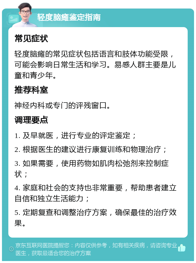 轻度脑瘫鉴定指南 常见症状 轻度脑瘫的常见症状包括语言和肢体功能受限，可能会影响日常生活和学习。易感人群主要是儿童和青少年。 推荐科室 神经内科或专门的评残窗口。 调理要点 1. 及早就医，进行专业的评定鉴定； 2. 根据医生的建议进行康复训练和物理治疗； 3. 如果需要，使用药物如肌肉松弛剂来控制症状； 4. 家庭和社会的支持也非常重要，帮助患者建立自信和独立生活能力； 5. 定期复查和调整治疗方案，确保最佳的治疗效果。