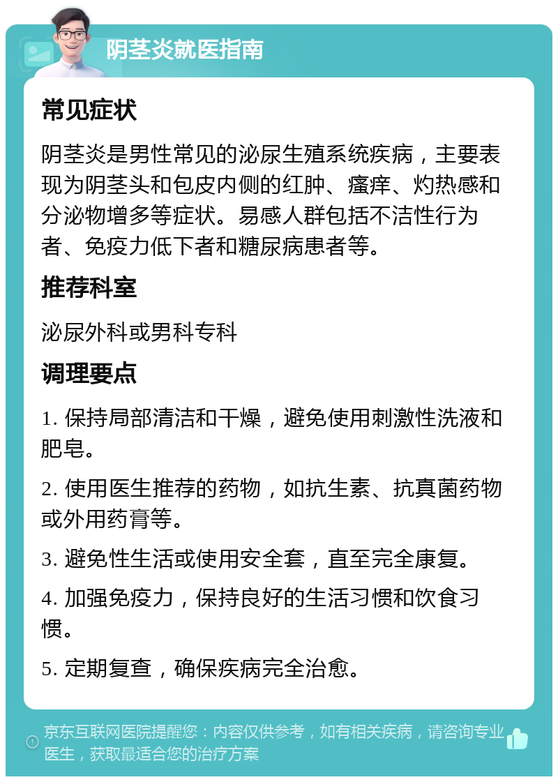 阴茎炎就医指南 常见症状 阴茎炎是男性常见的泌尿生殖系统疾病，主要表现为阴茎头和包皮内侧的红肿、瘙痒、灼热感和分泌物增多等症状。易感人群包括不洁性行为者、免疫力低下者和糖尿病患者等。 推荐科室 泌尿外科或男科专科 调理要点 1. 保持局部清洁和干燥，避免使用刺激性洗液和肥皂。 2. 使用医生推荐的药物，如抗生素、抗真菌药物或外用药膏等。 3. 避免性生活或使用安全套，直至完全康复。 4. 加强免疫力，保持良好的生活习惯和饮食习惯。 5. 定期复查，确保疾病完全治愈。