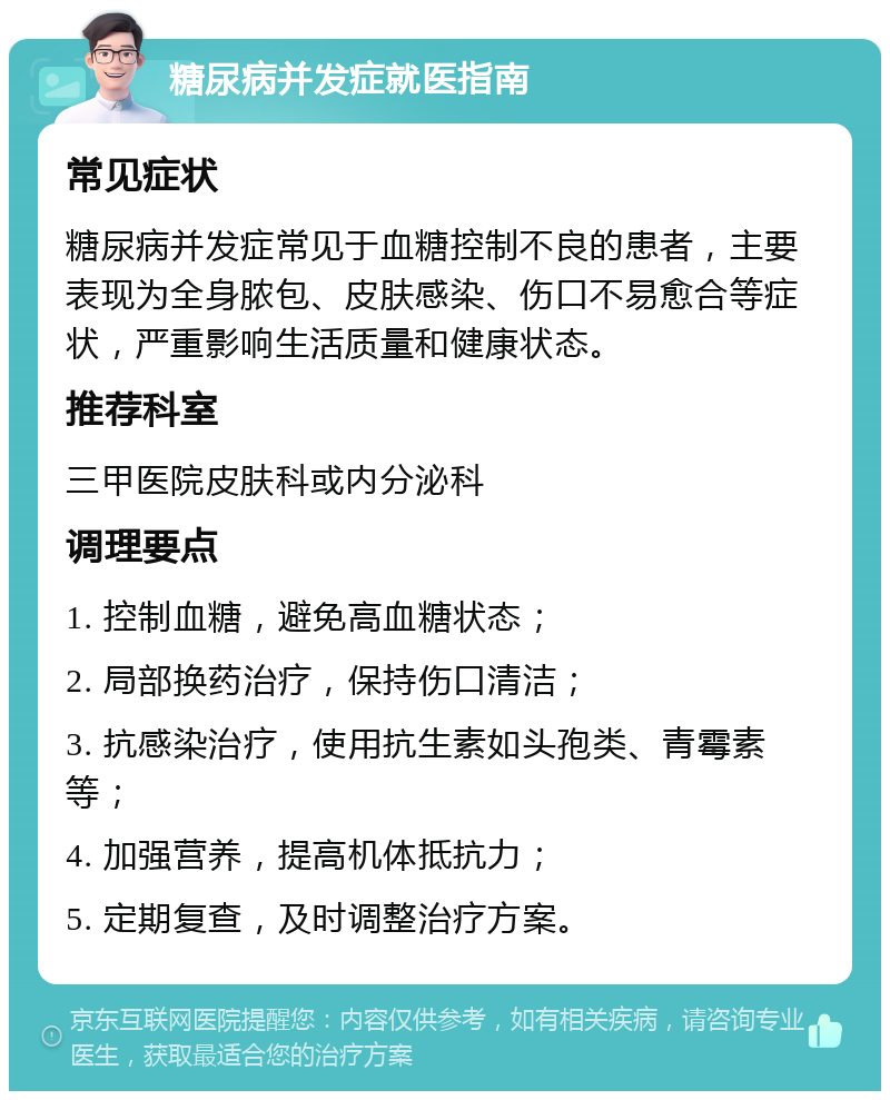 糖尿病并发症就医指南 常见症状 糖尿病并发症常见于血糖控制不良的患者，主要表现为全身脓包、皮肤感染、伤口不易愈合等症状，严重影响生活质量和健康状态。 推荐科室 三甲医院皮肤科或内分泌科 调理要点 1. 控制血糖，避免高血糖状态； 2. 局部换药治疗，保持伤口清洁； 3. 抗感染治疗，使用抗生素如头孢类、青霉素等； 4. 加强营养，提高机体抵抗力； 5. 定期复查，及时调整治疗方案。