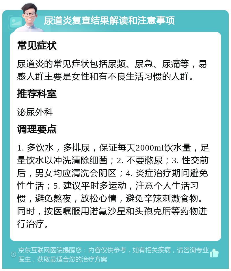 尿道炎复查结果解读和注意事项 常见症状 尿道炎的常见症状包括尿频、尿急、尿痛等，易感人群主要是女性和有不良生活习惯的人群。 推荐科室 泌尿外科 调理要点 1. 多饮水，多排尿，保证每天2000ml饮水量，足量饮水以冲洗清除细菌；2. 不要憋尿；3. 性交前后，男女均应清洗会阴区；4. 炎症治疗期间避免性生活；5. 建议平时多运动，注意个人生活习惯，避免熬夜，放松心情，避免辛辣刺激食物。同时，按医嘱服用诺氟沙星和头孢克肟等药物进行治疗。