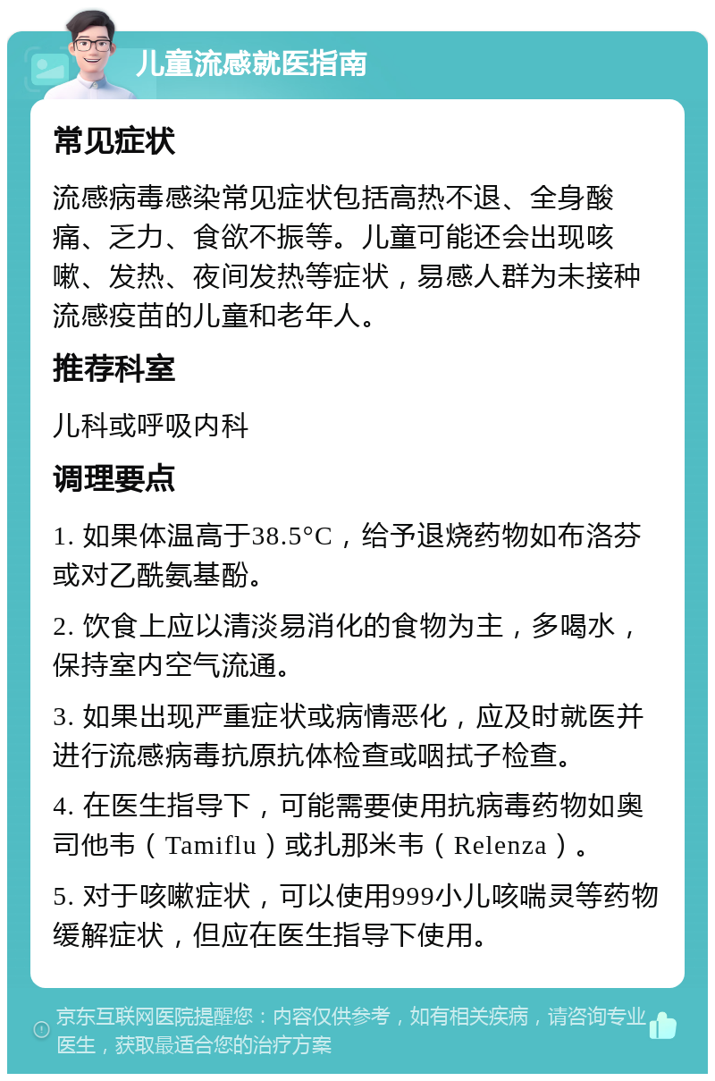 儿童流感就医指南 常见症状 流感病毒感染常见症状包括高热不退、全身酸痛、乏力、食欲不振等。儿童可能还会出现咳嗽、发热、夜间发热等症状，易感人群为未接种流感疫苗的儿童和老年人。 推荐科室 儿科或呼吸内科 调理要点 1. 如果体温高于38.5°C，给予退烧药物如布洛芬或对乙酰氨基酚。 2. 饮食上应以清淡易消化的食物为主，多喝水，保持室内空气流通。 3. 如果出现严重症状或病情恶化，应及时就医并进行流感病毒抗原抗体检查或咽拭子检查。 4. 在医生指导下，可能需要使用抗病毒药物如奥司他韦（Tamiflu）或扎那米韦（Relenza）。 5. 对于咳嗽症状，可以使用999小儿咳喘灵等药物缓解症状，但应在医生指导下使用。