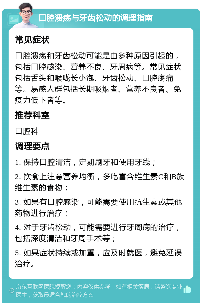 口腔溃疡与牙齿松动的调理指南 常见症状 口腔溃疡和牙齿松动可能是由多种原因引起的，包括口腔感染、营养不良、牙周病等。常见症状包括舌头和喉咙长小泡、牙齿松动、口腔疼痛等。易感人群包括长期吸烟者、营养不良者、免疫力低下者等。 推荐科室 口腔科 调理要点 1. 保持口腔清洁，定期刷牙和使用牙线； 2. 饮食上注意营养均衡，多吃富含维生素C和B族维生素的食物； 3. 如果有口腔感染，可能需要使用抗生素或其他药物进行治疗； 4. 对于牙齿松动，可能需要进行牙周病的治疗，包括深度清洁和牙周手术等； 5. 如果症状持续或加重，应及时就医，避免延误治疗。