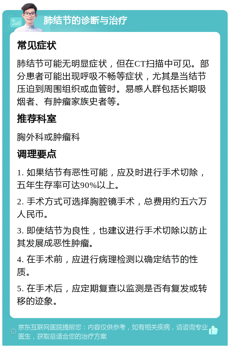 肺结节的诊断与治疗 常见症状 肺结节可能无明显症状，但在CT扫描中可见。部分患者可能出现呼吸不畅等症状，尤其是当结节压迫到周围组织或血管时。易感人群包括长期吸烟者、有肿瘤家族史者等。 推荐科室 胸外科或肿瘤科 调理要点 1. 如果结节有恶性可能，应及时进行手术切除，五年生存率可达90%以上。 2. 手术方式可选择胸腔镜手术，总费用约五六万人民币。 3. 即使结节为良性，也建议进行手术切除以防止其发展成恶性肿瘤。 4. 在手术前，应进行病理检测以确定结节的性质。 5. 在手术后，应定期复查以监测是否有复发或转移的迹象。