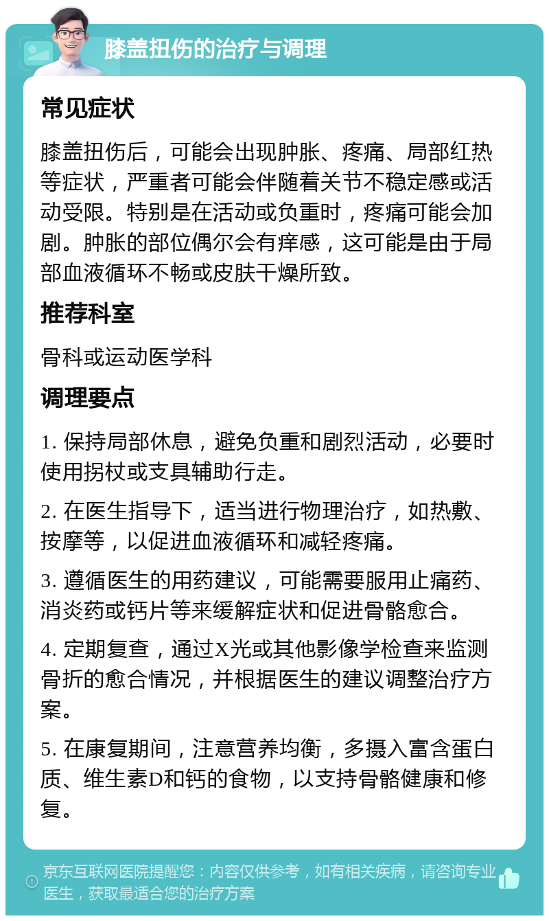 膝盖扭伤的治疗与调理 常见症状 膝盖扭伤后，可能会出现肿胀、疼痛、局部红热等症状，严重者可能会伴随着关节不稳定感或活动受限。特别是在活动或负重时，疼痛可能会加剧。肿胀的部位偶尔会有痒感，这可能是由于局部血液循环不畅或皮肤干燥所致。 推荐科室 骨科或运动医学科 调理要点 1. 保持局部休息，避免负重和剧烈活动，必要时使用拐杖或支具辅助行走。 2. 在医生指导下，适当进行物理治疗，如热敷、按摩等，以促进血液循环和减轻疼痛。 3. 遵循医生的用药建议，可能需要服用止痛药、消炎药或钙片等来缓解症状和促进骨骼愈合。 4. 定期复查，通过X光或其他影像学检查来监测骨折的愈合情况，并根据医生的建议调整治疗方案。 5. 在康复期间，注意营养均衡，多摄入富含蛋白质、维生素D和钙的食物，以支持骨骼健康和修复。