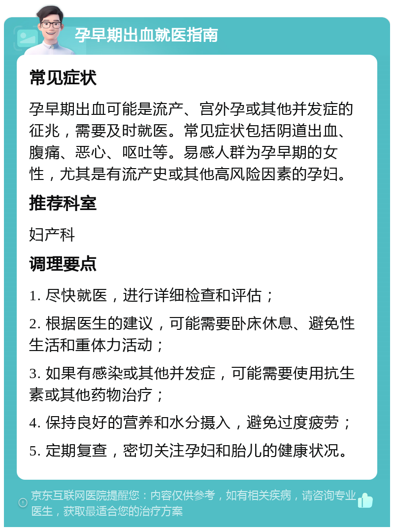 孕早期出血就医指南 常见症状 孕早期出血可能是流产、宫外孕或其他并发症的征兆，需要及时就医。常见症状包括阴道出血、腹痛、恶心、呕吐等。易感人群为孕早期的女性，尤其是有流产史或其他高风险因素的孕妇。 推荐科室 妇产科 调理要点 1. 尽快就医，进行详细检查和评估； 2. 根据医生的建议，可能需要卧床休息、避免性生活和重体力活动； 3. 如果有感染或其他并发症，可能需要使用抗生素或其他药物治疗； 4. 保持良好的营养和水分摄入，避免过度疲劳； 5. 定期复查，密切关注孕妇和胎儿的健康状况。