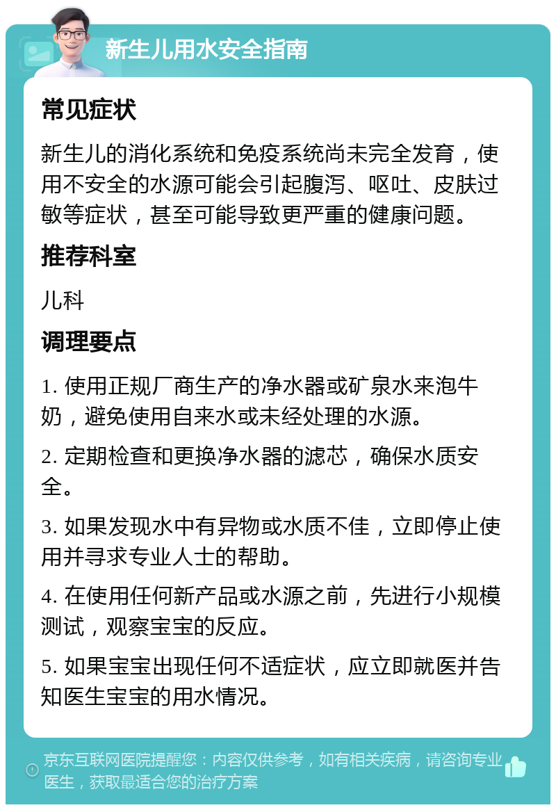 新生儿用水安全指南 常见症状 新生儿的消化系统和免疫系统尚未完全发育，使用不安全的水源可能会引起腹泻、呕吐、皮肤过敏等症状，甚至可能导致更严重的健康问题。 推荐科室 儿科 调理要点 1. 使用正规厂商生产的净水器或矿泉水来泡牛奶，避免使用自来水或未经处理的水源。 2. 定期检查和更换净水器的滤芯，确保水质安全。 3. 如果发现水中有异物或水质不佳，立即停止使用并寻求专业人士的帮助。 4. 在使用任何新产品或水源之前，先进行小规模测试，观察宝宝的反应。 5. 如果宝宝出现任何不适症状，应立即就医并告知医生宝宝的用水情况。