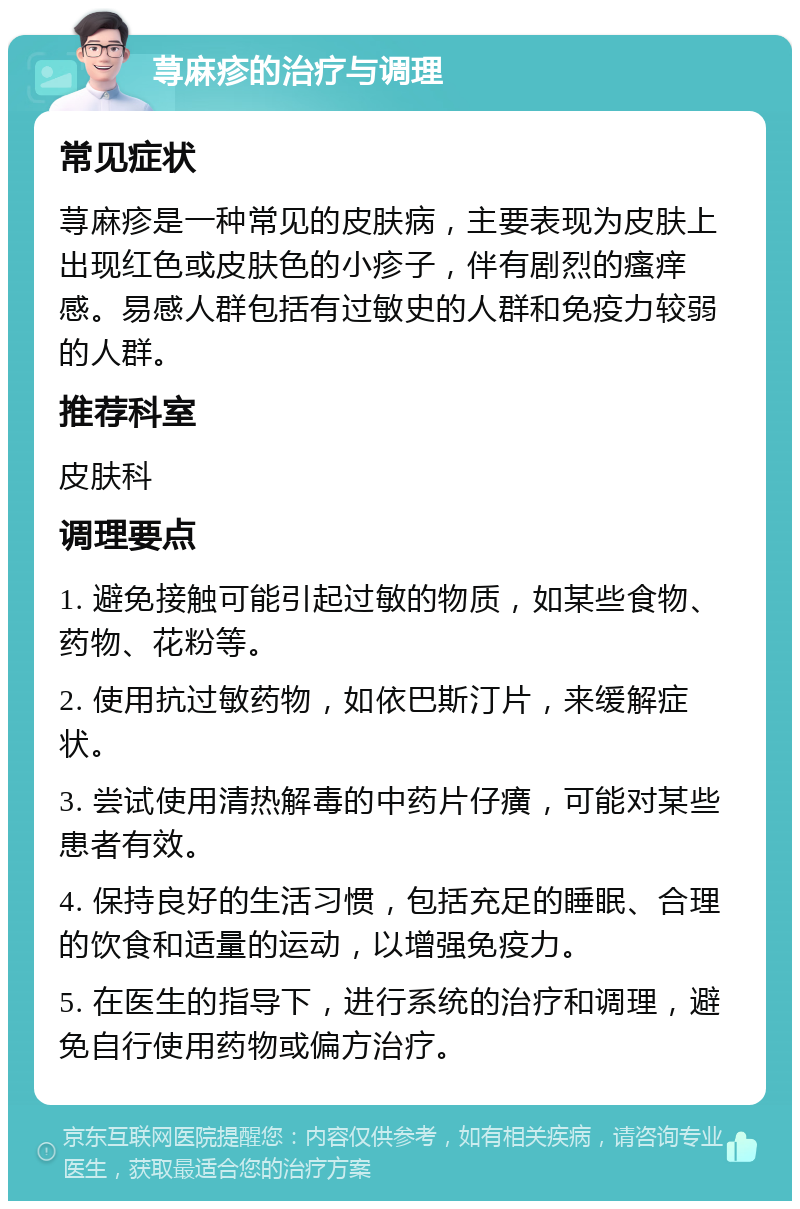 荨麻疹的治疗与调理 常见症状 荨麻疹是一种常见的皮肤病，主要表现为皮肤上出现红色或皮肤色的小疹子，伴有剧烈的瘙痒感。易感人群包括有过敏史的人群和免疫力较弱的人群。 推荐科室 皮肤科 调理要点 1. 避免接触可能引起过敏的物质，如某些食物、药物、花粉等。 2. 使用抗过敏药物，如依巴斯汀片，来缓解症状。 3. 尝试使用清热解毒的中药片仔癀，可能对某些患者有效。 4. 保持良好的生活习惯，包括充足的睡眠、合理的饮食和适量的运动，以增强免疫力。 5. 在医生的指导下，进行系统的治疗和调理，避免自行使用药物或偏方治疗。