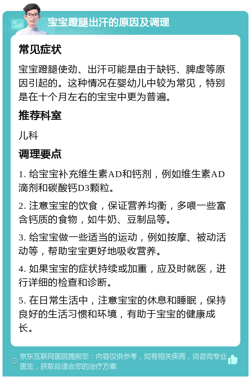 宝宝蹬腿出汗的原因及调理 常见症状 宝宝蹬腿使劲、出汗可能是由于缺钙、脾虚等原因引起的。这种情况在婴幼儿中较为常见，特别是在十个月左右的宝宝中更为普遍。 推荐科室 儿科 调理要点 1. 给宝宝补充维生素AD和钙剂，例如维生素AD滴剂和碳酸钙D3颗粒。 2. 注意宝宝的饮食，保证营养均衡，多喂一些富含钙质的食物，如牛奶、豆制品等。 3. 给宝宝做一些适当的运动，例如按摩、被动活动等，帮助宝宝更好地吸收营养。 4. 如果宝宝的症状持续或加重，应及时就医，进行详细的检查和诊断。 5. 在日常生活中，注意宝宝的休息和睡眠，保持良好的生活习惯和环境，有助于宝宝的健康成长。