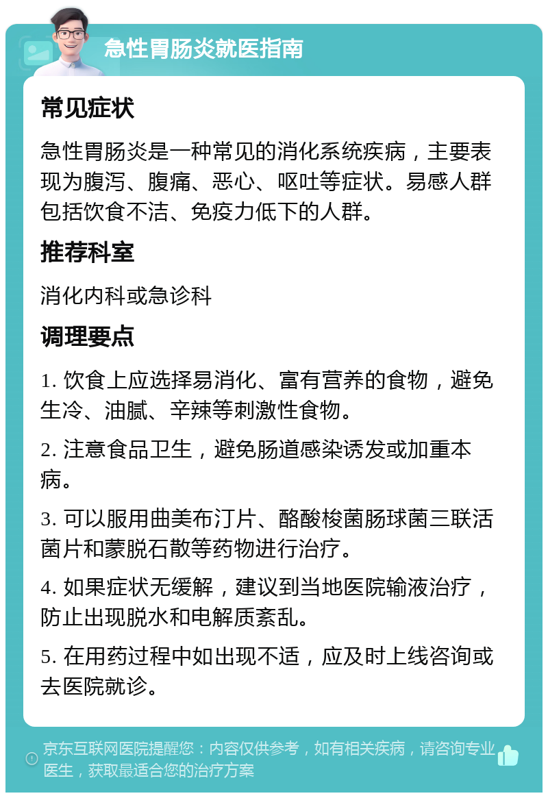 急性胃肠炎就医指南 常见症状 急性胃肠炎是一种常见的消化系统疾病，主要表现为腹泻、腹痛、恶心、呕吐等症状。易感人群包括饮食不洁、免疫力低下的人群。 推荐科室 消化内科或急诊科 调理要点 1. 饮食上应选择易消化、富有营养的食物，避免生冷、油腻、辛辣等刺激性食物。 2. 注意食品卫生，避免肠道感染诱发或加重本病。 3. 可以服用曲美布汀片、酪酸梭菌肠球菌三联活菌片和蒙脱石散等药物进行治疗。 4. 如果症状无缓解，建议到当地医院输液治疗，防止出现脱水和电解质紊乱。 5. 在用药过程中如出现不适，应及时上线咨询或去医院就诊。