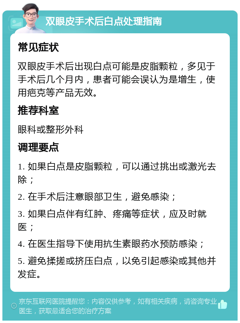 双眼皮手术后白点处理指南 常见症状 双眼皮手术后出现白点可能是皮脂颗粒，多见于手术后几个月内，患者可能会误认为是增生，使用疤克等产品无效。 推荐科室 眼科或整形外科 调理要点 1. 如果白点是皮脂颗粒，可以通过挑出或激光去除； 2. 在手术后注意眼部卫生，避免感染； 3. 如果白点伴有红肿、疼痛等症状，应及时就医； 4. 在医生指导下使用抗生素眼药水预防感染； 5. 避免揉搓或挤压白点，以免引起感染或其他并发症。