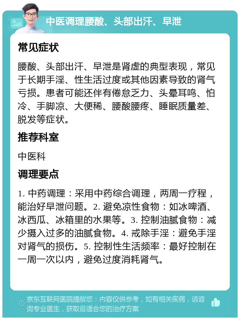 中医调理腰酸、头部出汗、早泄 常见症状 腰酸、头部出汗、早泄是肾虚的典型表现，常见于长期手淫、性生活过度或其他因素导致的肾气亏损。患者可能还伴有倦怠乏力、头晕耳鸣、怕冷、手脚凉、大便稀、腰酸腰疼、睡眠质量差、脱发等症状。 推荐科室 中医科 调理要点 1. 中药调理：采用中药综合调理，两周一疗程，能治好早泄问题。2. 避免凉性食物：如冰啤酒、冰西瓜、冰箱里的水果等。3. 控制油腻食物：减少摄入过多的油腻食物。4. 戒除手淫：避免手淫对肾气的损伤。5. 控制性生活频率：最好控制在一周一次以内，避免过度消耗肾气。