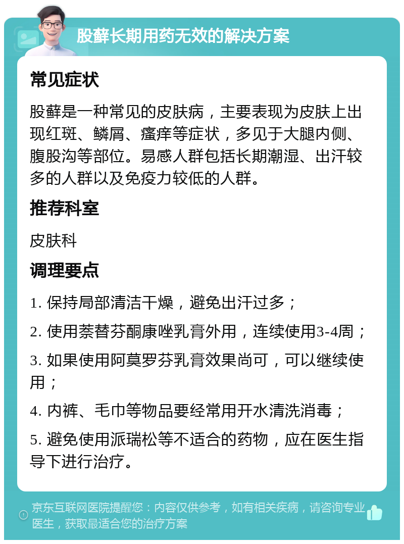 股藓长期用药无效的解决方案 常见症状 股藓是一种常见的皮肤病，主要表现为皮肤上出现红斑、鳞屑、瘙痒等症状，多见于大腿内侧、腹股沟等部位。易感人群包括长期潮湿、出汗较多的人群以及免疫力较低的人群。 推荐科室 皮肤科 调理要点 1. 保持局部清洁干燥，避免出汗过多； 2. 使用萘替芬酮康唑乳膏外用，连续使用3-4周； 3. 如果使用阿莫罗芬乳膏效果尚可，可以继续使用； 4. 内裤、毛巾等物品要经常用开水清洗消毒； 5. 避免使用派瑞松等不适合的药物，应在医生指导下进行治疗。